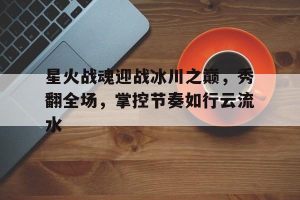 九游体育官网-包含星火战魂迎战冰川之巅，秀翻全场，掌控节奏如行云流水的词条